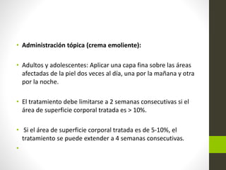 • Administración tópica (crema emoliente):
• Adultos y adolescentes: Aplicar una capa fina sobre las áreas
afectadas de la piel dos veces al día, una por la mañana y otra
por la noche.
• El tratamiento debe limitarse a 2 semanas consecutivas si el
área de superficie corporal tratada es > 10%.
• Si el área de superficie corporal tratada es de 5-10%, el
tratamiento se puede extender a 4 semanas consecutivas.
•
 