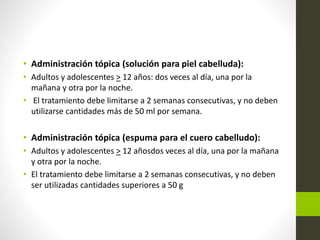 • Administración tópica (solución para piel cabelluda):
• Adultos y adolescentes > 12 años: dos veces al día, una por la
mañana y otra por la noche.
• El tratamiento debe limitarse a 2 semanas consecutivas, y no deben
utilizarse cantidades más de 50 ml por semana.
• Administración tópica (espuma para el cuero cabelludo):
• Adultos y adolescentes > 12 añosdos veces al día, una por la mañana
y otra por la noche.
• El tratamiento debe limitarse a 2 semanas consecutivas, y no deben
ser utilizadas cantidades superiores a 50 g
 
