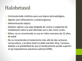 Halobetasol
• Corticosteroide sintético para uso tópico dermatológico.
• Agente anti-inflamatorio y antipruriginoso.
• Administración tópica:
• Adultos: aplicar una capa delgada de crema o ungüento de
halobetasol sobre la piel afectada una o dos veces al día.
• Niños: no se recomienda su uso en niños menores de 12 años
de edad
• No se recomienda el tratamiento más allá de dos semanas
consecutivas, y la dosis total no debe exceder 50 g / semana,
debido a la posibilidad de que el medicamento pueda suprimir
el eje hipotalámico-pituitario-adrenal (HPA).
 