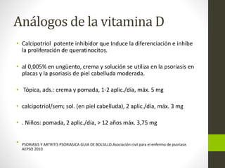 Análogos de la vitamina D
• Calcipotriol potente inhibidor que Induce la diferenciación e inhibe
la proliferación de queratinocitos.
• al 0,005% en ungüento, crema y solución se utiliza en la psoriasis en
placas y la psoriasis de piel cabelluda moderada.
• Tópica, ads.: crema y pomada, 1-2 aplic./día, máx. 5 mg
• calcipotriol/sem; sol. (en piel cabelluda), 2 aplic./día, máx. 3 mg
• . Niños: pomada, 2 aplic./día, > 12 años máx. 3,75 mg
• PSORIASIS Y ARTRITIS PSORIASICA GUIA DE BOLSILLO.Asociación civil para el enfermo de psoriasis
AEPSO 2010
 