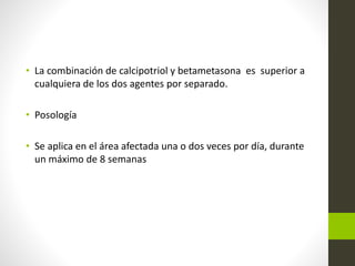 • La combinación de calcipotriol y betametasona es superior a
cualquiera de los dos agentes por separado.
• Posología
• Se aplica en el área afectada una o dos veces por día, durante
un máximo de 8 semanas
 