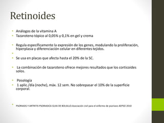 Retinoides
• Análogos de la vitamina A
• Tazaroteno tópico al 0,05% y 0,1% en gel y crema
• Regula específicamente la expresión de los genes, modulando la proliferación,
hiperplasia y diferenciación celular en diferentes tejidos.
•
• Se usa en placas que afecta hasta el 20% de la SC.
• La combinación de tazaroteno ofrece mejores resultados que los corticoides
solos.
• Posología
• 1 aplic./día (noche), máx. 12 sem. No sobrepasar el 10% de la superficie
corporal.
• PSORIASIS Y ARTRITIS PSORIASICA GUIA DE BOLSILLO.Asociación civil para el enfermo de psoriasis AEPSO 2010
 