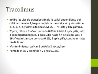 Tracolimus
• inhibe las vías de transducción de la señal dependiente del
calcio en células T, lo que impide la transcripción y síntesis de
IL-2,-3,-4,-5 y otras citocinas GM-CSF, TNF-alfa y IFN-gamma.
• Tópica, niños > 2 años: pomada 0,03%, inicial 2 aplic./día, máx.
3 sem mantenimiento, 1 aplic./día hasta fin de lesión. Ads. >
16 años: iniciar con pomada 0,1%, 2 aplic./día, continuar hasta
fin de lesión.
• Mantenimiento: aplicar 1 vez/día 2 veces/sem
• Pomada 0,1% y en niños > 2 años 0,03%.
 