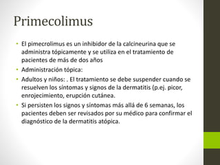 Primecolimus
• El pimecrolimus es un inhibidor de la calcineurina que se
administra tópicamente y se utiliza en el tratamiento de
pacientes de más de dos años
• Administración tópica:
• Adultos y niños: . El tratamiento se debe suspender cuando se
resuelven los síntomas y signos de la dermatitis (p.ej. picor,
enrojecimiento, erupción cutánea.
• Si persisten los signos y síntomas más allá de 6 semanas, los
pacientes deben ser revisados ​​por su médico para confirmar el
diagnóstico de la dermatitis atópica.
 