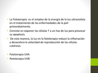 • La Fototerapia es el empleo de la energía de la luz ultravioleta
en el tratamiento de las enfermedades de la piel
primordialmente.
• Consiste en exponer las células T a un haz de luz para provocar
su apoptosis.
• De esta manera, la luz en la fototerapia reduce la inflamación
y desacelera la velocidad de reproducción de las células
cutáneas.
• Fototerapia UVA
• Pototerapia UVB
 