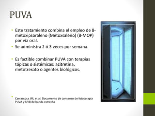 PUVA
• Este tratamiento combina el empleo de 8-
metoxipsoraleno (Metoxsaleno) (8-MOP)
por via oral.
• Se administra 2 ó 3 veces por semana.
• Es factible combinar PUVA con terapias
tópicas o sistémicas: acitretina,
metotrexato o agentes biológicos.
• Carrascosa JM, et al. Documento de consenso de fototerapia
PUVA y UVB de banda estrecha
 