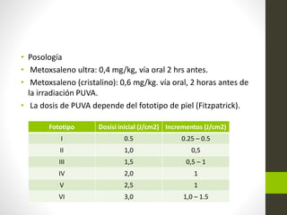 • Posología
• Metoxsaleno ultra: 0,4 mg/kg, vía oral 2 hrs antes.
• Metoxsaleno (cristalino): 0,6 mg/kg. vía oral, 2 horas antes de
la irradiación PUVA.
• La dosis de PUVA depende del fototipo de piel (Fitzpatrick).
Fototipo Dosisi inicial (J/cm2) Incrementos (J/cm2)
I 0.5 0.25 – 0.5
II 1,0 0,5
III 1,5 0,5 – 1
IV 2,0 1
V 2,5 1
VI 3,0 1,0 – 1.5
 