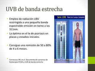 UVB de banda estrecha
• Empleo de radiación UBV
restringida a una pequeña banda
espectralde emisión en torno a los
311nm.
• La óptima en el tx de psoriasis en
placas y estadios iniciales.
• Consigue una remisión de 50 a 80%
de 4 a 6 meses.
• Carrascosa JM, et al. Documento de consenso de
fototerapia PUVA y UVB de banda estrecha
 