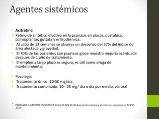 Agentes sistémicos
• Acitretina
• Retinoide sintético efectivo en la psoriasis en placas, pustulosa,
palmoplantar, guttata y eritrodérmica.
• Al cabo de 12 semanas se observa un descenso del 57% del índice de
área afectada y gravedad.
• El 70% de los pacientes con psoriasis grave muestra mejoría acentuada
después de 1 año de tratamiento.
• El empleo a largo plazo es seguro; es útil como droga de
mantenimiento.
• Posología
• Tratamiento único: 10-50 mg/día.
• Tratamiento combinado: 10 - 25 mg/ día o día por medio, vía oral
• PSORIASIS Y ARTRITIS PSORIASICA GUIA DE BOLSILLO.Asociación civil para el enfermo de psoriasis AEPSO
2010
 