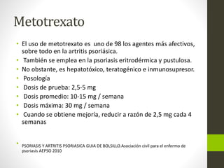 Metotrexato
• El uso de metotrexato es uno de 98 los agentes más afectivos,
sobre todo en la artritis psoriásica.
• También se emplea en la psoriasis eritrodérmica y pustulosa.
• No obstante, es hepatotóxico, teratogénico e inmunosupresor.
• Posología
• Dosis de prueba: 2,5-5 mg
• Dosis promedio: 10-15 mg / semana
• Dosis máxima: 30 mg / semana
• Cuando se obtiene mejoría, reducir a razón de 2,5 mg cada 4
semanas
• PSORIASIS Y ARTRITIS PSORIASICA GUIA DE BOLSILLO.Asociación civil para el enfermo de
psoriasis AEPSO 2010
 