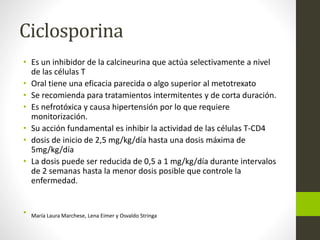 Ciclosporina
• Es un inhibidor de la calcineurina que actúa selectivamente a nivel
de las células T
• Oral tiene una eficacia parecida o algo superior al metotrexato
• Se recomienda para tratamientos intermitentes y de corta duración.
• Es nefrotóxica y causa hipertensión por lo que requiere
monitorización.
• Su acción fundamental es inhibir la actividad de las células T-CD4
• dosis de inicio de 2,5 mg/kg/día hasta una dosis máxima de
5mg/kg/día
• La dosis puede ser reducida de 0,5 a 1 mg/kg/día durante intervalos
de 2 semanas hasta la menor dosis posible que controle la
enfermedad.
• María Laura Marchese, Lena Eimer y Osvaldo Stringa
 