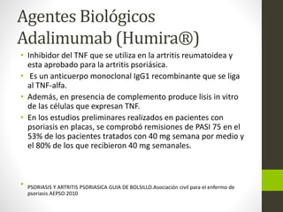 Agentes Biológicos
Adalimumab (Humira®)
• Inhibidor del TNF que se utiliza en la artritis reumatoidea y
esta aprobado para la artritis psoriásica.
• Es un anticuerpo monoclonal IgG1 recombinante que se liga
al TNF-alfa.
• Además, en presencia de complemento produce lisis in vitro
de las células que expresan TNF.
• En los estudios preliminares realizados en pacientes con
psoriasis en placas, se comprobó remisiones de PASI 75 en el
53% de los pacientes tratados con 40 mg semana por medio y
el 80% de los que recibieron 40 mg semanales.
• PSORIASIS Y ARTRITIS PSORIASICA GUIA DE BOLSILLO.Asociación civil para el enfermo de
psoriasis AEPSO 2010
 