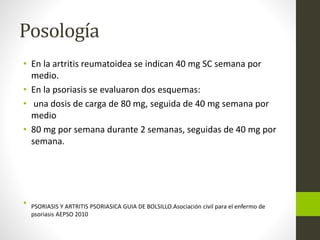 Posología
• En la artritis reumatoidea se indican 40 mg SC semana por
medio.
• En la psoriasis se evaluaron dos esquemas:
• una dosis de carga de 80 mg, seguida de 40 mg semana por
medio
• 80 mg por semana durante 2 semanas, seguidas de 40 mg por
semana.
• PSORIASIS Y ARTRITIS PSORIASICA GUIA DE BOLSILLO.Asociación civil para el enfermo de
psoriasis AEPSO 2010
 
