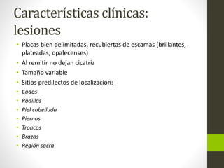 Características clínicas:
lesiones
• Placas bien delimitadas, recubiertas de escamas (brillantes,
plateadas, opalecenses)
• Al remitir no dejan cicatriz
• Tamaño variable
• Sitios predilectos de localización:
• Codos
• Rodillas
• Piel cabelluda
• Piernas
• Troncos
• Brazos
• Región sacra
 