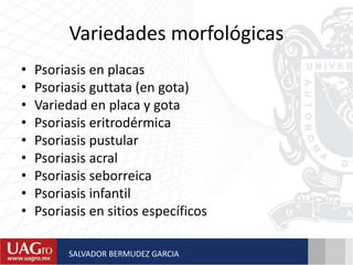 Variedades morfológicas
• Psoriasis en placas
• Psoriasis guttata (en gota)
• Variedad en placa y gota
• Psoriasis eritrodérmica
• Psoriasis pustular
• Psoriasis acral
• Psoriasis seborreica
• Psoriasis infantil
• Psoriasis en sitios específicos
SALVADOR BERMUDEZ GARCIA
 