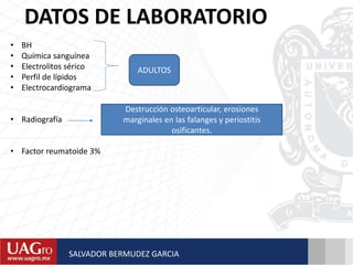 DATOS DE LABORATORIO
• BH
• Química sanguínea
• Electrolitos sérico
• Perfil de lípidos
• Electrocardiograma
• Radiografía
• Factor reumatoide 3%
ADULTOS
Destrucción osteoarticular, erosiones
marginales en las falanges y periostitis
osificantes.
SALVADOR BERMUDEZ GARCIA
 