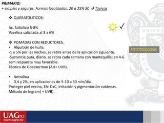 PRIMARIO:
+ simples y seguros. Formas localizadas; 20 a 25% SC  Tópicos
✓
 QUERATOLITICOS:
Ac. Salicilico 5-8%
Vaselina salicilada al 3 a 6%
 POMADAS CON REDUCTORES.
• Alquitrán de hulla.
-1 a 5% por las noches, se retira antes de la aplicación siguiente.
-Sustancia pura, diario, se retira cada semana con mantequilla; en 4-6
sem respuesta muy favorable.
Técnica de Goeckerman (AH+ UVB).
• Antralina
- 0.4 y 2%, en aplicaciones de 5-10 a 30 min/día.
Proteger piel vecina, EA: DxC, irritación y pigmentación cutáneas.
Método de Ingram( + UVB).
FOTOTOXICOSIS
 