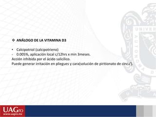 ANÁLOGO DE LA VITAMINA D3
• Calcipotriol (calcipotrieno)
- 0.005%, aplicación local c/12hrs x min 3meses.
Acción inhibida por el ácido salicílico.
Puede generar irritación en pliegues y cara(solución de piritionato de cinc✓).
 