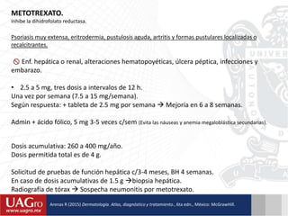 METOTREXATO.
Inhibe la dihidrofolato reductasa.
Psoriasis muy extensa, eritrodermia, pustulosis aguda, artritis y formas pustulares localizadas o
recalcitrantes.
 Enf. hepática o renal, alteraciones hematopoyéticas, úlcera péptica, infecciones y
embarazo.
• 2.5 a 5 mg, tres dosis a intervalos de 12 h.
Una vez por semana (7.5 a 15 mg/semana).
Según respuesta: + tableta de 2.5 mg por semana  Mejoría en 6 a 8 semanas.
Admin + ácido fólico, 5 mg 3-5 veces c/sem (Evita las náuseas y anemia megaloblástica secundarias).
Dosis acumulativa: 260 a 400 mg/año.
Dosis permitida total es de 4 g.
Solicitud de pruebas de función hepática c/3-4 meses, BH 4 semanas.
En caso de dosis acumulativas de 1.5 g biopsia hepática.
Radiografía de tórax  Sospecha neumonitis por metotrexato.
Arenas R (2015) Dermatología. Atlas, diagnóstico y tratamiento., 6ta edn., México: McGrawHill.
 