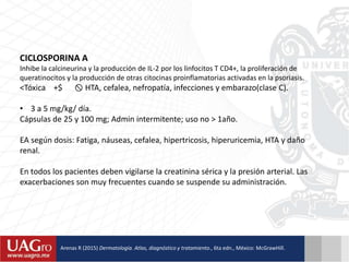 CICLOSPORINA A
Inhibe la calcineurina y la producción de IL-2 por los linfocitos T CD4+, la proliferación de
queratinocitos y la producción de otras citocinas proinflamatorias activadas en la psoriasis.
<Tóxica +$  HTA, cefalea, nefropatía, infecciones y embarazo(clase C).
• 3 a 5 mg/kg/ día.
Cápsulas de 25 y 100 mg; Admin intermitente; uso no > 1año.
EA según dosis: Fatiga, náuseas, cefalea, hipertricosis, hiperuricemia, HTA y daño
renal.
En todos los pacientes deben vigilarse la creatinina sérica y la presión arterial. Las
exacerbaciones son muy frecuentes cuando se suspende su administración.
Arenas R (2015) Dermatología. Atlas, diagnóstico y tratamiento., 6ta edn., México: McGrawHill.
 
