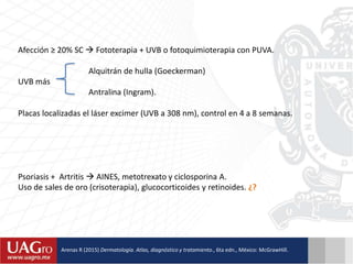 Afección ≥ 20% SC  Fototerapia + UVB o fotoquimioterapia con PUVA.
Alquitrán de hulla (Goeckerman)
UVB más
Antralina (Ingram).
Placas localizadas el láser excimer (UVB a 308 nm), control en 4 a 8 semanas.
Psoriasis + Artritis  AINES, metotrexato y ciclosporina A.
Uso de sales de oro (crisoterapia), glucocorticoides y retinoides. ¿?
Arenas R (2015) Dermatología. Atlas, diagnóstico y tratamiento., 6ta edn., México: McGrawHill.
 