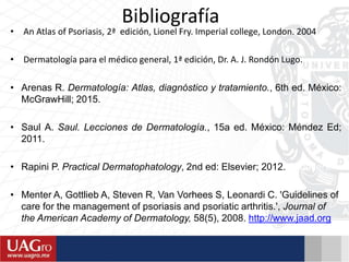 Bibliografía
• An Atlas of Psoriasis, 2ª edición, Lionel Fry. Imperial college, London. 2004
• Dermatología para el médico general, 1ª edición, Dr. A. J. Rondón Lugo.
• Arenas R. Dermatología: Atlas, diagnóstico y tratamiento., 6th ed. México:
McGrawHill; 2015.
• Saul A. Saul. Lecciones de Dermatología., 15a ed. México: Méndez Ed;
2011.
• Rapini P. Practical Dermatophatology, 2nd ed: Elsevier; 2012. Saunders.
• Menter A, Gottlieb A, Steven R, Van Vorhees S, Leonardi C. 'Guidelines of
care for the management of psoriasis and psoriatic arthritis.', Journal of
the American Academy of Dermatology, 58(5), 2008. http://www.jaad.org
 