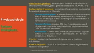 Physiopathologie
Facteurs
étiologiques :
 Prédisposition génétique : est étayé par la survenue de cas familiaux et
chez les jumeaux monozygotes . gènes de susceptibilité : HLA CW6 , DR7
 Facteurs de l’environnement : permettraient l’expression du psoriasis chez
les sujets génétiquement prédisposés.
 Facteurs psychologiques : le rôle des chocs émotifs et traumatismes
affectifs dans le déclenchement de la maladie et la survenue de
poussées est classique. le stress psychologique (neuromédiateurs et
hormones surrénaliennes)
 Facteurs infectieux : infection ORL chez l’enfant (streptocoque β
hémolytique). La survenue ou aggravation du psoriasis au cours de
l’infectionVIH est à mentionner.
 Médicaments : Certains médicaments peuvent induire ou aggraver
certains psoriasis : sels de lithium , bétabloquants , IEC , INF alpha ,
antipaludéens de synthèse .
 L’obésité : expliquée par l’association fréquente avec le syndrome
métabolique
 Facteurs de gravité : l’alcool et le tabac sont des facteurs de gravité et de
résistance thérapeutique
Dr. Benkourdel interne en service de dermatologie C.H.U.O
 