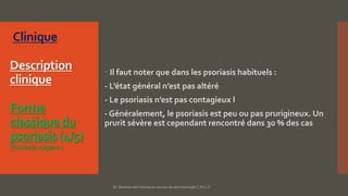Description
clinique
Forme
classique du
psoriasis (4/5)
(Psoriasisvulgaire)
 Il faut noter que dans les psoriasis habituels :
- L’état général n’est pas altéré
- Le psoriasis n’est pas contagieux l
- Généralement, le psoriasis est peu ou pas prurigineux. Un
prurit sévère est cependant rencontré dans 30 % des cas
Dr. Benkourdel interne en service de dermatologie C.H.U.O
 