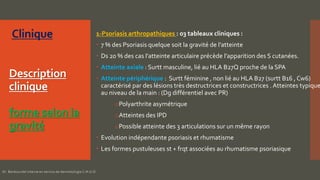 Description
clinique
forme selon la
gravité
1-Psoriasis arthropathiques : 03 tableaux cliniques :
 7 % des Psoriasis quelque soit la gravité de l’atteinte
 Ds 20 % des cas l’atteinte articulaire précède l’apparition des S cutanées.
 Atteinte axiale : Surtt masculine, lié au HLA B27Q proche de la SPA
 Atteinte périphérique : Surtt féminine , non lié au HLA B27 (surtt B16 , Cw6)
caractérisé par des lésions très destructrices et constructrices . Atteintes typique
au niveau de la main : (Dg différentiel avec PR)
oPolyarthrite asymétrique
oAtteintes des IPD
oPossible atteinte des 3 articulations sur un même rayon
 Evolution indépendante psoriasis et rhumatisme
 Les formes pustuleuses st + frqt associées au rhumatisme psoriasique
Dr. Benkourdel interne en service de dermatologie C.H.U.O
 