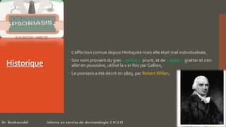 Historique
 L’affection connue depuis l’Antiquité mais elle était mal individualisée,
 Son nom provient du grec « psôra », prurit, et de « psaô », gratter et s’en
aller en poussière, utilisé la 1 er fois par Gallien,
 Le psoriasis a été décrit en 1805, par Robert Willan,
Dr. Benkourdel interne en service de dermatologie C.H.U.O
 