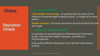 Description
clinique
1. Forme selon le terrain
 P de l’enfant souvent aigu , en gouttes dans les suites d’une
infection rhinopharyngée streptococcique . le visage est souvent
atteint .
 Napkin psoriasis : Forme du nourrisson souvent localisé à la zone
des langes
1. Psoriasis et infection par leVIH :
 Le psoriasis est souvent grave et réfractaire aux traitements
usuels. Peut prendre l’aspect classique , pustuleux ou
d’erythrodermie .
 Il est parfois difficile à distinguer d’une dermite seborheique
profuse .
Dr. Benkourdel interne en service de dermatologie C.H.U.O
 