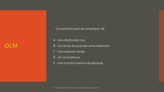 QCM
 Un psoriasis peut se compliquer de
A - Une érythrodermie,
B - Survenue de pustules amicrobiennes
C - Une atteinte rénale
D - Un rhumatisme
E - Une transformation néoplasique
Dr. Benkourdel interne en service de dermatologie C.H.U.O
 