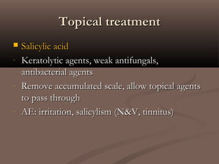 Topical treatmentTopical treatment
 Salicylic acidSalicylic acid
- Keratolytic agents, weak antifungals,Keratolytic agents, weak antifungals,
antibacterial agentsantibacterial agents
- Remove accumulated scale, allow topical agentsRemove accumulated scale, allow topical agents
to pass throughto pass through
- AE: irritation, salicylism (N&V, tinnitus)AE: irritation, salicylism (N&V, tinnitus)
 
