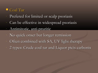  Coal TarCoal Tar
- Prefered for limited or scalp psoriasisPrefered for limited or scalp psoriasis
- Can be effective in widespread psoriasisCan be effective in widespread psoriasis
- Antimitotic, anti-pruriticAntimitotic, anti-pruritic
- No quick onset but longer remissionNo quick onset but longer remission
- Often combined with SA, UV light therapyOften combined with SA, UV light therapy
- 2 types: Crude coal tar and Liquor picis carbonis2 types: Crude coal tar and Liquor picis carbonis
 
