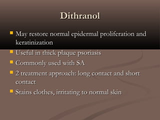 DithranolDithranol
 May restore normal epidermal proliferation andMay restore normal epidermal proliferation and
keratinizationkeratinization
 Useful in thick plaque psoriasisUseful in thick plaque psoriasis
 Commonly used with SACommonly used with SA
 2 treatment approach: long contact and short2 treatment approach: long contact and short
contactcontact
 Stains clothes, irritating to normal skinStains clothes, irritating to normal skin
 