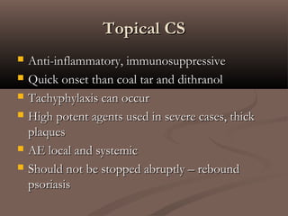 Topical CSTopical CS
 Anti-inflammatory, immunosuppressiveAnti-inflammatory, immunosuppressive
 Quick onset than coal tar and dithranolQuick onset than coal tar and dithranol
 Tachyphylaxis can occurTachyphylaxis can occur
 High potent agents used in severe cases, thickHigh potent agents used in severe cases, thick
plaquesplaques
 AE local and systemicAE local and systemic
 Should not be stopped abruptly – reboundShould not be stopped abruptly – rebound
psoriasispsoriasis
 