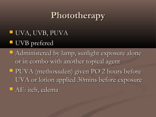 PhototherapyPhototherapy
 UVA, UVB, PUVAUVA, UVB, PUVA
 UVB preferedUVB prefered
 Administered by lamp, sunlight exposure aloneAdministered by lamp, sunlight exposure alone
or in combo with another topical agentor in combo with another topical agent
 PUVA (methoxsalen) given PO 2 hours beforePUVA (methoxsalen) given PO 2 hours before
UVA or lotion applied 30mins before exposureUVA or lotion applied 30mins before exposure
 AE: itch, edemaAE: itch, edema
 