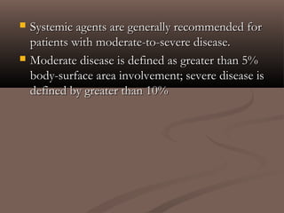  Systemic agents are generally recommended forSystemic agents are generally recommended for
patients with moderate-to-severe disease.patients with moderate-to-severe disease.
 Moderate disease is defined as greater than 5%Moderate disease is defined as greater than 5%
body-surface area involvement; severe disease isbody-surface area involvement; severe disease is
defined by greater than 10%defined by greater than 10%
 