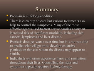  Psoriasis is a lifelong condition.Psoriasis is a lifelong condition.
 There is currently no cure but various treatments canThere is currently no cure but various treatments can
help to control the symptoms. Many of the mosthelp to control the symptoms. Many of the most
effective agents used to treat severe psoriasis carry aneffective agents used to treat severe psoriasis carry an
increased risk of significant morbidity including skinincreased risk of significant morbidity including skin
cancers, lymphoma and liver disease.cancers, lymphoma and liver disease.
 Psoriasis does get worse over time but it is not possiblePsoriasis does get worse over time but it is not possible
to predict who will go on to develop extensiveto predict who will go on to develop extensive
psoriasis or those in whom the disease may appear topsoriasis or those in whom the disease may appear to
vanish.vanish.
 Individuals will often experience flares and remissionsIndividuals will often experience flares and remissions
throughout their lives. Controlling the signs andthroughout their lives. Controlling the signs and
symptoms typically requires lifelong therapy.symptoms typically requires lifelong therapy.
SummarySummary
 