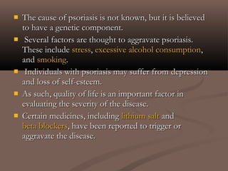  The cause of psoriasis is not known, but it is believedThe cause of psoriasis is not known, but it is believed
to have a genetic component.to have a genetic component.
 Several factors are thought to aggravate psoriasis.Several factors are thought to aggravate psoriasis.
These includeThese include stressstress,, excessive alcohol consumptionexcessive alcohol consumption,,
andand smokingsmoking..
 Individuals with psoriasis may suffer from depressionIndividuals with psoriasis may suffer from depression
and loss of self-esteem.and loss of self-esteem.
 As such, quality of life is an important factor inAs such, quality of life is an important factor in
evaluating the severity of the disease.evaluating the severity of the disease.
 Certain medicines, includingCertain medicines, including lithium saltlithium salt andand
beta blockersbeta blockers, have been reported to trigger or, have been reported to trigger or
aggravate the disease.aggravate the disease.
 