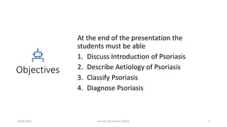 Objectives
At the end of the presentation the
students must be able
1. Discuss Introduction of Psoriasis
2. Describe Aetiology of Psoriasis
3. Classify Psoriasis
4. Diagnose Psoriasis
16/05/2020 Psoriasis (Dr Akshay Shetty) 3
 
