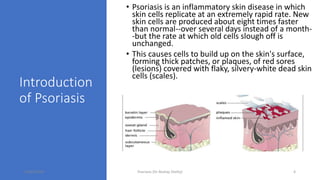 Introduction
of Psoriasis
• Psoriasis is an inflammatory skin disease in which
skin cells replicate at an extremely rapid rate. New
skin cells are produced about eight times faster
than normal--over several days instead of a month-
-but the rate at which old cells slough off is
unchanged.
• This causes cells to build up on the skin's surface,
forming thick patches, or plaques, of red sores
(lesions) covered with flaky, silvery-white dead skin
cells (scales).
16/05/2020 Psoriasis (Dr Akshay Shetty) 4
 