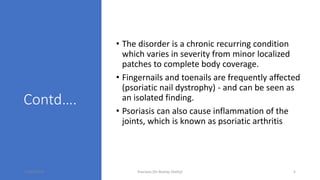 Contd….
• The disorder is a chronic recurring condition
which varies in severity from minor localized
patches to complete body coverage.
• Fingernails and toenails are frequently affected
(psoriatic nail dystrophy) - and can be seen as
an isolated finding.
• Psoriasis can also cause inflammation of the
joints, which is known as psoriatic arthritis
16/05/2020 Psoriasis (Dr Akshay Shetty) 5
 