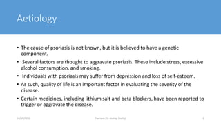 Aetiology
• The cause of psoriasis is not known, but it is believed to have a genetic
component.
• Several factors are thought to aggravate psoriasis. These include stress, excessive
alcohol consumption, and smoking.
• Individuals with psoriasis may suffer from depression and loss of self-esteem.
• As such, quality of life is an important factor in evaluating the severity of the
disease.
• Certain medicines, including lithium salt and beta blockers, have been reported to
trigger or aggravate the disease.
16/05/2020 Psoriasis (Dr Akshay Shetty) 6
 