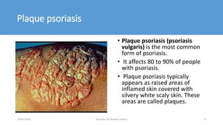 Plaque psoriasis
• Plaque psoriasis (psoriasis
vulgaris) is the most common
form of psoriasis.
• It affects 80 to 90% of people
with psoriasis.
• Plaque psoriasis typically
appears as raised areas of
inflamed skin covered with
silvery white scaly skin. These
areas are called plaques.
16/05/2020 Psoriasis (Dr Akshay Shetty) 8
 