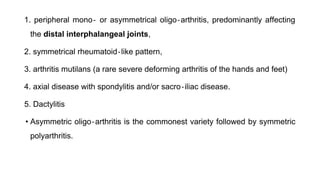 1. peripheral mono‐ or asymmetrical oligo‐arthritis, predominantly affecting
the distal interphalangeal joints,
2. symmetrical rheumatoid‐like pattern,
3. arthritis mutilans (a rare severe deforming arthritis of the hands and feet)
4. axial disease with spondylitis and/or sacro‐iliac disease.
5. Dactylitis
• Asymmetric oligo‐arthritis is the commonest variety followed by symmetric
polyarthritis.
 