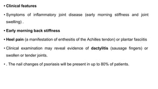 • Clinical features
• Symptoms of inflammatory joint disease (early morning stiffness and joint
swelling) .
• Early morning back stiffness
• Heel pain (a manifestation of enthesitis of the Achilles tendon) or plantar fasciitis
• Clinical examination may reveal evidence of dactylitis (sausage fingers) or
swollen or tender joints.
• . The nail changes of psoriasis will be present in up to 80% of patients.
 