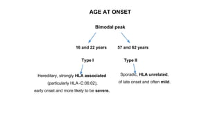 AGE AT ONSET
Bimodal peak
16 and 22 years 57 and 62 years
Type I Type II
Hereditary, strongly HLA associated
(particularly HLA‐C:06:02),
early onset and more likely to be severe.
Sporadic, HLA unrelated,
of late onset and often mild.
 