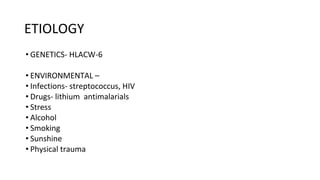 ETIOLOGY
• GENETICS- HLACW-6
• ENVIRONMENTAL –
• Infections- streptococcus, HIV
• Drugs- lithium antimalarials
• Stress
• Alcohol
• Smoking
• Sunshine
• Physical trauma
 
