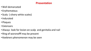 Presentation
•Well demarcated
•Erythematous
•Scaly ( silvery white scales)
•Indurated
•Plaques
•Extensors
•Always look for lesion on scalp and genitalia and nail
•Ring of woronofff may be present
•Koebners phenomenon may be seen
 